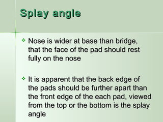 Splay angleSplay angle
 Nose is wider at base than bridge,Nose is wider at base than bridge,
that the face of the pad should restthat the face of the pad should rest
fully on the nosefully on the nose
 It is apparent that the back edge ofIt is apparent that the back edge of
the pads should be further apart thanthe pads should be further apart than
the front edge of the each pad, viewedthe front edge of the each pad, viewed
from the top or the bottom is the splayfrom the top or the bottom is the splay
angleangle
 