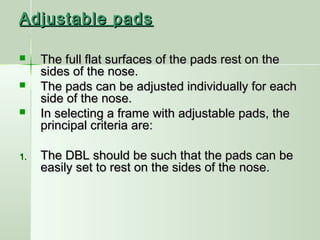 Adjustable padsAdjustable pads
 The full flat surfaces of the pads rest on theThe full flat surfaces of the pads rest on the
sides of the nose.sides of the nose.
 The pads can be adjusted individually for eachThe pads can be adjusted individually for each
side of the nose.side of the nose.
 In selecting a frame with adjustable pads, theIn selecting a frame with adjustable pads, the
principal criteria are:principal criteria are:
1.1. The DBL should be such that the pads can beThe DBL should be such that the pads can be
easily set to rest on the sides of the nose.easily set to rest on the sides of the nose.
 