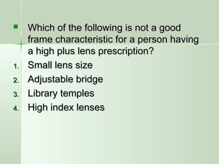  Which of the following is not a goodWhich of the following is not a good
frame characteristic for a person havingframe characteristic for a person having
a high plus lens prescription?a high plus lens prescription?
1.1. Small lens sizeSmall lens size
2.2. Adjustable bridgeAdjustable bridge
3.3. Library templesLibrary temples
4.4. High index lensesHigh index lenses
 
