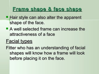 Frame shape & face shapeFrame shape & face shape
 Hair style can also alter the apparentHair style can also alter the apparent
shape of the face.shape of the face.
 A well selected frame can increase theA well selected frame can increase the
attractiveness of a faceattractiveness of a face
Facial typesFacial types
Fitter who has an understanding of facialFitter who has an understanding of facial
shapes will know how a frame will lookshapes will know how a frame will look
before placing it on the face.before placing it on the face.
 