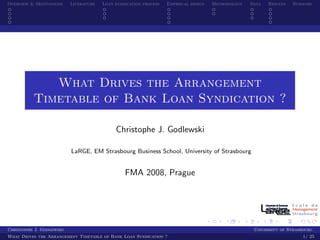 Overview & Motivations    Literature   Loan syndication process   Empirical design   Methodology   Data   Results   Summary




             What Drives the Arrangement
          Timetable of Bank Loan Syndication ?

                                            Christophe J. Godlewski

                          LaRGE, EM Strasbourg Business School, University of Strasbourg


                                                FMA 2008, Prague




Christophe J. Godlewski                                                                             University of Strasbourg
What Drives the Arrangement Timetable of Bank Loan Syndication ?                                                        1/ 25
 