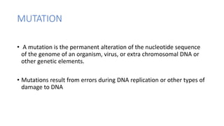 MUTATION
• A mutation is the permanent alteration of the nucleotide sequence
of the genome of an organism, virus, or extra chromosomal DNA or
other genetic elements.
• Mutations result from errors during DNA replication or other types of
damage to DNA
 