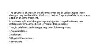 • The structural changes in the chromosomes are of various types these
changes may involve either the loss of broken fragments of chromosome or
addition of same fragment.
• In more complicated changes segments get exchanged between two
different chromosomes being termed as translocatons.
• Thus,in brief stuctural changes may be of following types:
• 1.Translocations.
2.Deletions.
3.Duplications(repeats).
4.Inversions
 