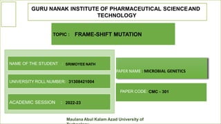 GURU NANAK INSTITUTE OF PHARMACEUTICAL SCIENCEAND
TECHNOLOGY
NAME OF THE STUDENT :
PAPER NAME : MICROBIAL GENETICS
Maulana Abul Kalam Azad University of
SRIMOYEE NATH
UNIVERSITY ROLL NUMBER: 31308421004
ACADEMIC SESSION : 2022-23
PAPER CODE: CMC - 301
TOPIC : FRAME-SHIFT MUTATION
 