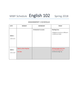 MWF Schedule English 102 Spring 2018
ASSIGNMENT 1 SCHEDULE
DATE MONDAY WEDNESDAY FRIDAY
WEEK 1
1/10-1/12
Introduction to course Readings Due:
2 Magazine Articles on BBLearn
in Materials folder
WEEK 2
1/15-1/19
Martin Luther King Day
No Class
Writing Assignments Due
Frame Shift Essay Due
Conference Sign Up
 
