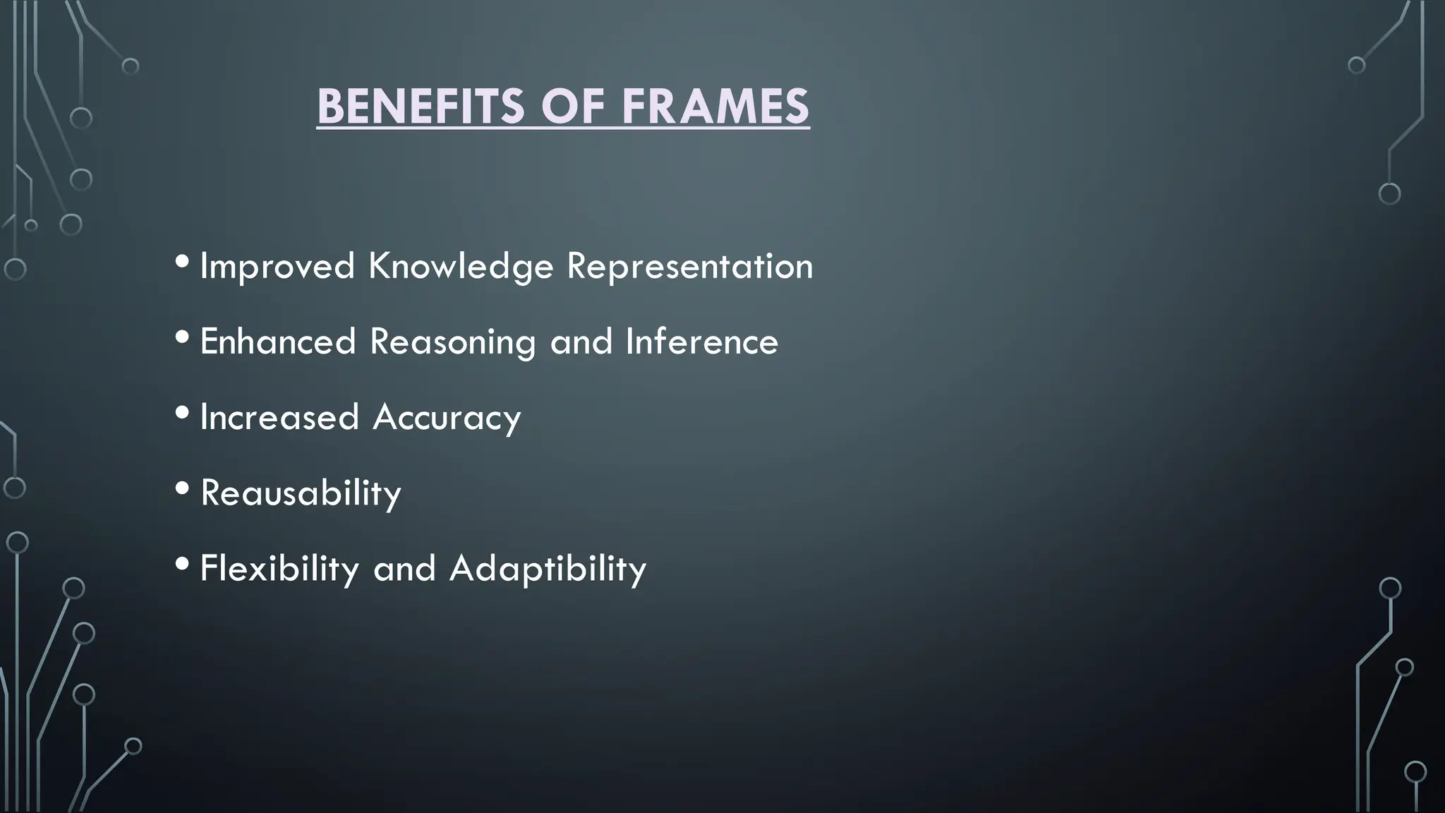 BENEFITS OF FRAMES
• Improved Knowledge Representation
• Enhanced Reasoning and Inference
• Increased Accuracy
• Reausability
• Flexibility and Adaptibility
 
