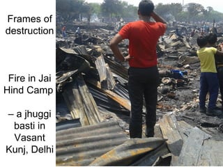 Frames of
destruction
Fire in Jai
Hind Camp
– a jhuggi
basti in
Vasant
Kunj, Delhi
 