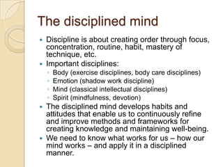 The disciplined mindDiscipline is about creating order through focus,  concentration, routine, habit, mastery of technique, etc.Important disciplines:Body (exercise disciplines, body care disciplines)Emotion (shadow work discipline)Mind (classical intellectual disciplines)Spirit (mindfulness, devotion)The disciplined mind develops habits and attitudes that enable us to continuously refine and improve methods and frameworks for creating knowledge and maintaining well-being.We need to know what works for us – how our mind works – and apply it in a disciplined manner.