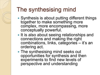 The synthesising mindSynthesis is about putting different things together to make something more complex, more encompassing, more conceptually powerful.It is also about seeing relationships and connections and making the right combinations, links, categories – it’s an ordering act.The synthesising mind seeks out opportunities for synthesis and then experiments to find new levels of perspective and understanding