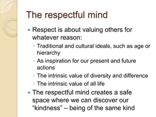 The respectful mindRespect is about valuing others for whatever reason:Traditional and cultural ideals, such as age or hierarchyAs inspiration for our present and future actionsThe intrinsic value of diversity and differenceThe intrinsic value of all lifeThe respectful mind creates a safe space where we can discover our  “kindness” – being of the same kind