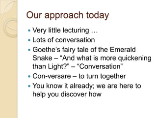 Our approach todayVery little lecturing …Lots of conversationGoethe’s fairy tale of the Emerald Snake – “And what is more quickening than Light?” – “Conversation”Con-versare – to turn togetherYou know it already; we are here to help you discover how