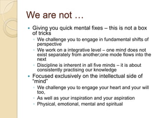 We are not …Giving you quick mental fixes – this is not a box of tricksWe challenge you to engage in fundamental shifts of perspectiveWe work on a integrative level – one mind does not exist separately from another;one mode flows into the nextDiscipline is inherent in all five minds – it is about consistently practising our knowledgeFocused exclusively on the intellectual side of “mind”We challenge you to engage your heart and your will too,As well as your inspiration and your aspirationPhysical, emotional, mental and spiritual