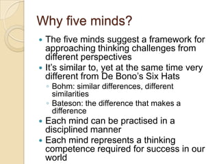 Why five minds?The five minds suggest a framework for approaching thinking challenges from different perspectivesIt’s similar to, yet at the same time very different from De Bono’s Six HatsBohm: similar differences, different similaritiesBateson: the difference that makes a differenceEach mind can be practised in a disciplined mannerEach mind represents a thinking competence required for success in our world
