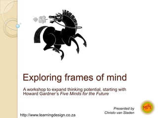 Exploring frames of mind A workshop to expand thinking potential, starting with Howard Gardner’s Five Minds for the Future Presented by  Christo van Staden http://www.learningdesign.co.za 
