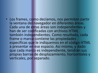 • Los frames, como decíamos, nos permiten partir
  la ventana del navegador en diferentes áreas.
  Cada una de estas áreas son independientes y
  han de ser codificadas con archivos HTML
  también independientes. Como resultado, cada
  frame o marco contiene las propiedades
  específicas que le indiquemos en el código HTML
  a presentar en ese espacio. Así mismo, y dado
  que cada marco es independiente, tendrán sus
  propias barras de desplazamiento, horizontales y
  verticales, por separado.
 