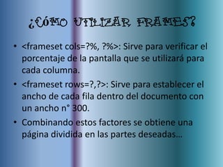 ¿Cómo utilizar frames?
• <frameset cols=?%, ?%>: Sirve para verificar el
  porcentaje de la pantalla que se utilizará para
  cada columna.
• <frameset rows=?,?>: Sirve para establecer el
  ancho de cada fila dentro del documento con
  un ancho n° 300.
• Combinando estos factores se obtiene una
  página dividida en las partes deseadas…
 