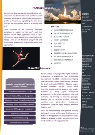 FRAMES® Launch
An innovate, low cost person centred online self-
assessment and development tool. FRAMES® Launch
generates self-delivered development programmes,
specific to the person, highlighting the core areas
that will add the greatest value to achieving their
goal.
Easily adaptable to any individual employee
workplace, or support services user’s goal, this
intuitive system offers significant value; is cost-
effective and highly scalable; and is ideal to form an
integral part of self-delivered engagement and
performance development programmes within your
organisation.
Person-centred and designed for highly facilitated
programmes of engagement and performance
development, FRAMES® Advance is our flagship
peak performance development system. Designed
for depth and reach, FRAMES® Advance creates
bespoke roadmaps towards success while
improving engagement and results in your people.
Available via direct Aspire development
programmes, it also offers significant value and
scalability via training & licensing packages,
enabling you to facilitate in-house structured
coaching and performance development
programmes using the highly powerful FRAMES®
Advance tool.
Ideal for complimenting management training;
delivery of internal performance development; or
further enabling people delivering support services,
FRAMES® Advance provides you with speed and
reach in order to achieve peak results.
FRAMES® Advance
BENEFITS
 INCREASED PERFORMANCE
 INCREASED ENGAGEMENT
 SCALABLE & FLEXIBLE
 HIGHLY ACCESSIBLE
 SELF DIRECTED
 INTUITIVE
 COST EFFECTIVE
 FAR REACHING & ASPIRATIONAL
 SYSTEMISED IN APPROACH
 PERSONALISED ROADMAPS
 INCLUSIVE
SECTORS
BLUE CHIP
PUBLIC SECTOR
SME
OUTSOURCING
VOLUNTARY
SECTOR
APPLICATIONS
PERFORMANCE
DEVELOPMENT
EMPLOYEE
ENGAGEMENT
SALES
HR
OPERATIONS
CUSTOMER
SERVICES
ONBOARDING
CHANGE &
TRANSITION
SUPPORT SERVICES
EDUCATION
EMPLOYMENT
HEALTH
CRIME
REHABILITATION
©Aspire Advance Ltd 2013
 