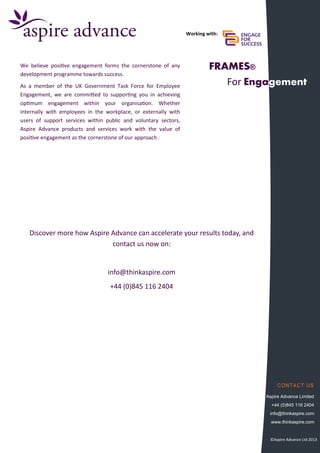 CONTACT US
Aspire Advance Limited
+44 (0)845 116 2404
info@thinkaspire.com
www.thinkaspire.com
FRAMES®
For Engagement
We believe positive engagement forms the cornerstone of any
development programme towards success.
As a member of the UK Government Task Force for Employee
Engagement, we are committed to supporting you in achieving
optimum engagement within your organisation. Whether
internally with employees in the workplace, or externally with
users of support services within public and voluntary sectors,
Aspire Advance products and services work with the value of
positive engagement as the cornerstone of our approach .
Working with:
Discover more how Aspire Advance can accelerate your results today, and
contact us now on:
info@thinkaspire.com
+44 (0)845 116 2404
©Aspire Advance Ltd 2013
 