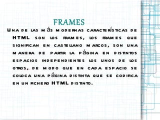 FRAMES Una de las más modernas características de HTML son los frames, los frames que significan en castellano marcos, son una manera de partir la página en distintos espacios independientes los unos de los otros, de modo que en cada espacio se coloca una página distinta que se codifica en un fichero HTML distinto.  