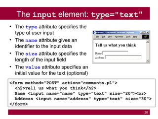 20
The input element: type="text"
<form method="POST" action="comments.pl">
<h2>Tell us what you think</h2>
Name <input name="name" type="text" size="20"><br>
Address <input name="address" type="text" size="30">
</form>
• The type attribute specifies the
type of user input
• The name attribute gives an
identifier to the input data
• The size attribute specifies the
length of the input field
• The value attribute specifies an
initial value for the text (optional)
 
