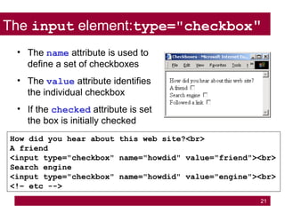 21
The input element:type="checkbox"
How did you hear about this web site?<br>
A friend
<input type="checkbox" name="howdid" value="friend"><br>
Search engine
<input type="checkbox" name="howdid" value="engine"><br>
<!– etc -->
• The name attribute is used to
define a set of checkboxes
• The value attribute identifies
the individual checkbox
• If the checked attribute is set
the box is initially checked
 