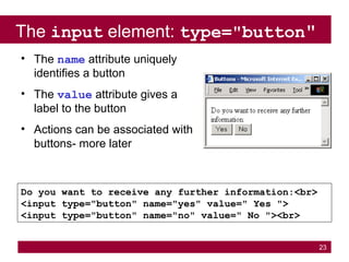 23
The input element: type="button"
Do you want to receive any further information:<br>
<input type="button" name="yes" value=" Yes ">
<input type="button" name="no" value=" No "><br>
• The name attribute uniquely
identifies a button
• The value attribute gives a
label to the button
• Actions can be associated with
buttons- more later
 