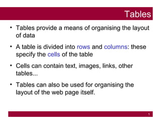 1
Tables
• Tables provide a means of organising the layout
of data
• A table is divided into rows and columns: these
specify the cells of the table
• Cells can contain text, images, links, other
tables...
• Tables can also be used for organising the
layout of the web page itself.
 