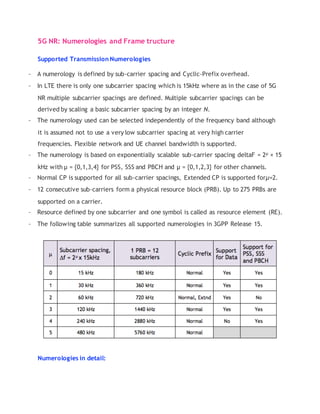 5G NR: Numerologies and Frame tructure
Supported Transmission Numerologies
- A numerology is defined by sub-carrier spacing and Cyclic-Prefix overhead.
- In LTE there is only one subcarrier spacing which is 15kHz where as in the case of 5G
NR multiple subcarrier spacings are defined. Multiple subcarrier spacings can be
derived by scaling a basic subcarrier spacing by an integer N.
- The numerology used can be selected independently of the frequency band although
it is assumed not to use a very low subcarrier spacing at very high carrier
frequencies. Flexible network and UE channel bandwidth is supported.
- The numerology is based on exponentially scalable sub-carrier spacing deltaF = 2µ × 15
kHz with µ = {0,1,3,4} for PSS, SSS and PBCH and µ = {0,1,2,3} for other channels.
- Normal CP is supported for all sub-carrier spacings, Extended CP is supported forµ=2.
- 12 consecutive sub-carriers form a physical resource block (PRB). Up to 275 PRBs are
supported on a carrier.
- Resource defined by one subcarrier and one symbol is called as resource element (RE).
- The following table summarizes all supported numerologies in 3GPP Release 15.
Numerologies in detail:
 