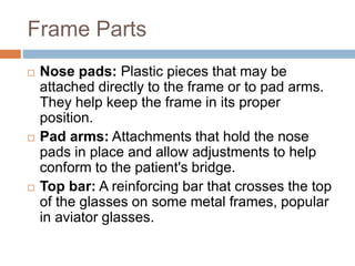Frame Parts
 Nose pads: Plastic pieces that may be
attached directly to the frame or to pad arms.
They help keep the frame in its proper
position.
 Pad arms: Attachments that hold the nose
pads in place and allow adjustments to help
conform to the patient's bridge.
 Top bar: A reinforcing bar that crosses the top
of the glasses on some metal frames, popular
in aviator glasses.
 