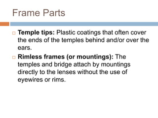 Frame Parts
 Temple tips: Plastic coatings that often cover
the ends of the temples behind and/or over the
ears.
 Rimless frames (or mountings): The
temples and bridge attach by mountings
directly to the lenses without the use of
eyewires or rims.
 