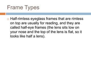 Frame Types
 Half-rimless eyeglass frames that are rimless
on top are usually for reading, and they are
called half-eye frames (the lens sits low on
your nose and the top of the lens is flat, so it
looks like half a lens).
 