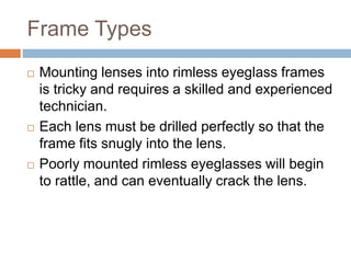 Frame Types
 Mounting lenses into rimless eyeglass frames
is tricky and requires a skilled and experienced
technician.
 Each lens must be drilled perfectly so that the
frame fits snugly into the lens.
 Poorly mounted rimless eyeglasses will begin
to rattle, and can eventually crack the lens.
 