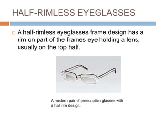HALF-RIMLESS EYEGLASSES
 A half-rimless eyeglasses frame design has a
rim on part of the frames eye holding a lens,
usually on the top half.
A modern pair of prescription glasses with
a half rim design.
 