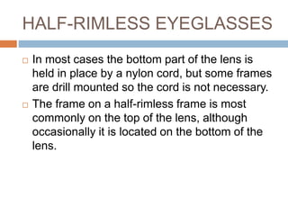 HALF-RIMLESS EYEGLASSES
 In most cases the bottom part of the lens is
held in place by a nylon cord, but some frames
are drill mounted so the cord is not necessary.
 The frame on a half-rimless frame is most
commonly on the top of the lens, although
occasionally it is located on the bottom of the
lens.
 