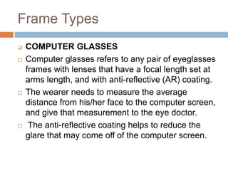 Frame Types
 COMPUTER GLASSES
 Computer glasses refers to any pair of eyeglasses
frames with lenses that have a focal length set at
arms length, and with anti-reflective (AR) coating.
 The wearer needs to measure the average
distance from his/her face to the computer screen,
and give that measurement to the eye doctor.
 The anti-reflective coating helps to reduce the
glare that may come off of the computer screen.
 