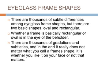EYEGLASS FRAME SHAPES
 There are thousands of subtle differences
among eyeglass frame shapes, but there are
two basic shapes, oval and rectangular.
 Whether a frame is basically rectangular or
oval is in the eye of the beholder.
 There are thousands of gradations and
subtleties, and in the end it really does not
matter what you call a frames shape, it is
whether you like it on your face or not that
matters.
 