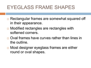 EYEGLASS FRAME SHAPES
 Rectangular frames are somewhat squared off
in their appearance.
 Modified rectangles are rectangles with
softened corners.
 Oval frames have curves rather than lines in
the outline.
 Most designer eyeglass frames are either
round or oval shapes.
 