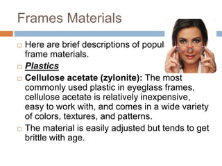 Frames Materials
 Here are brief descriptions of popular
frame materials.
 Plastics
 Cellulose acetate (zylonite): The most
commonly used plastic in eyeglass frames,
cellulose acetate is relatively inexpensive,
easy to work with, and comes in a wide variety
of colors, textures, and patterns.
 The material is easily adjusted but tends to get
brittle with age.
 