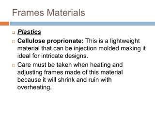 Frames Materials
 Plastics
 Cellulose proprionate: This is a lightweight
material that can be injection molded making it
ideal for intricate designs.
 Care must be taken when heating and
adjusting frames made of this material
because it will shrink and ruin with
overheating.
 
