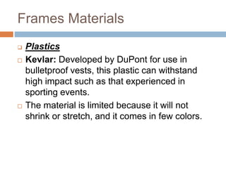 Frames Materials
 Plastics
 Kevlar: Developed by DuPont for use in
bulletproof vests, this plastic can withstand
high impact such as that experienced in
sporting events.
 The material is limited because it will not
shrink or stretch, and it comes in few colors.
 