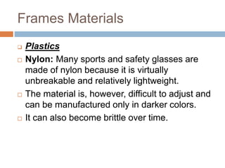 Frames Materials
 Plastics
 Nylon: Many sports and safety glasses are
made of nylon because it is virtually
unbreakable and relatively lightweight.
 The material is, however, difficult to adjust and
can be manufactured only in darker colors.
 It can also become brittle over time.
 
