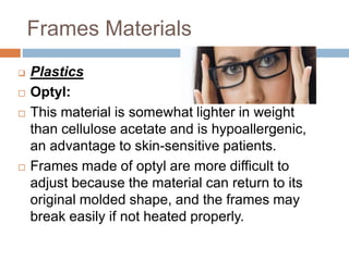 Frames Materials
 Plastics
 Optyl:
 This material is somewhat lighter in weight
than cellulose acetate and is hypoallergenic,
an advantage to skin-sensitive patients.
 Frames made of optyl are more difficult to
adjust because the material can return to its
original molded shape, and the frames may
break easily if not heated properly.
 