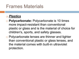 Frames Materials
 Plastics
 Polycarbonate: Polycarbonate is 10 times
more impact-resistant than conventional
plastic or glass and is the material of choice for
children's, sports, and safety glasses.
 Polycarbonate lenses are thinner and lighter
than conventional plastic or glass lenses, and
the material comes with built-in ultraviolet
protection.
 