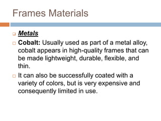 Frames Materials
 Metals
 Cobalt: Usually used as part of a metal alloy,
cobalt appears in high-quality frames that can
be made lightweight, durable, flexible, and
thin.
 It can also be successfully coated with a
variety of colors, but is very expensive and
consequently limited in use.
 