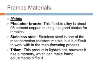 Frames Materials
 Metals
 Phosphor bronze: This flexible alloy is about
95 percent copper, making it a good choice for
temples.
 Stainless steel: Stainless steel is one of the
most corrosion-resistant metals, but is difficult
to work with in the manufacturing process.
 Trilam: This product is lightweight, however it
has a memory, which can make frame
adjustments difficult.
 