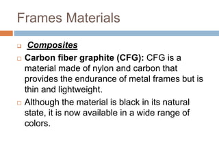 Frames Materials
 Composites
 Carbon fiber graphite (CFG): CFG is a
material made of nylon and carbon that
provides the endurance of metal frames but is
thin and lightweight.
 Although the material is black in its natural
state, it is now available in a wide range of
colors.
 