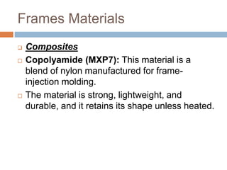 Frames Materials
 Composites
 Copolyamide (MXP7): This material is a
blend of nylon manufactured for frame-
injection molding.
 The material is strong, lightweight, and
durable, and it retains its shape unless heated.
 