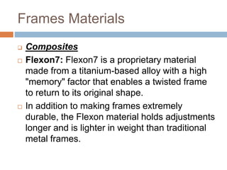 Frames Materials
 Composites
 Flexon7: Flexon7 is a proprietary material
made from a titanium-based alloy with a high
"memory" factor that enables a twisted frame
to return to its original shape.
 In addition to making frames extremely
durable, the Flexon material holds adjustments
longer and is lighter in weight than traditional
metal frames.
 