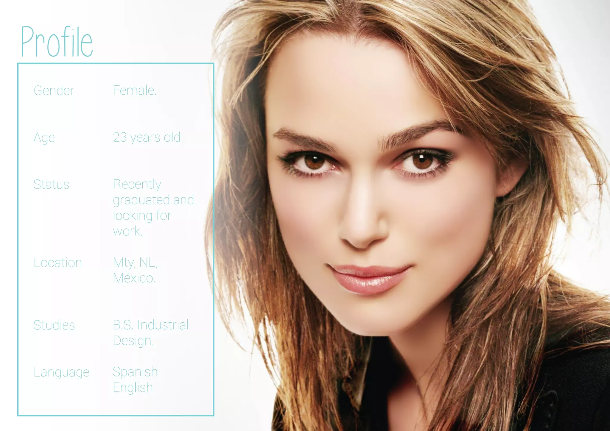 Gender
Age
Status
Location
Studies
Language
Profile
Female.
23 years old.
Recently
graduated and
looking for
work.
Mty, NL,
México.
B.S. Industrial
Design.
Spanish
English
 