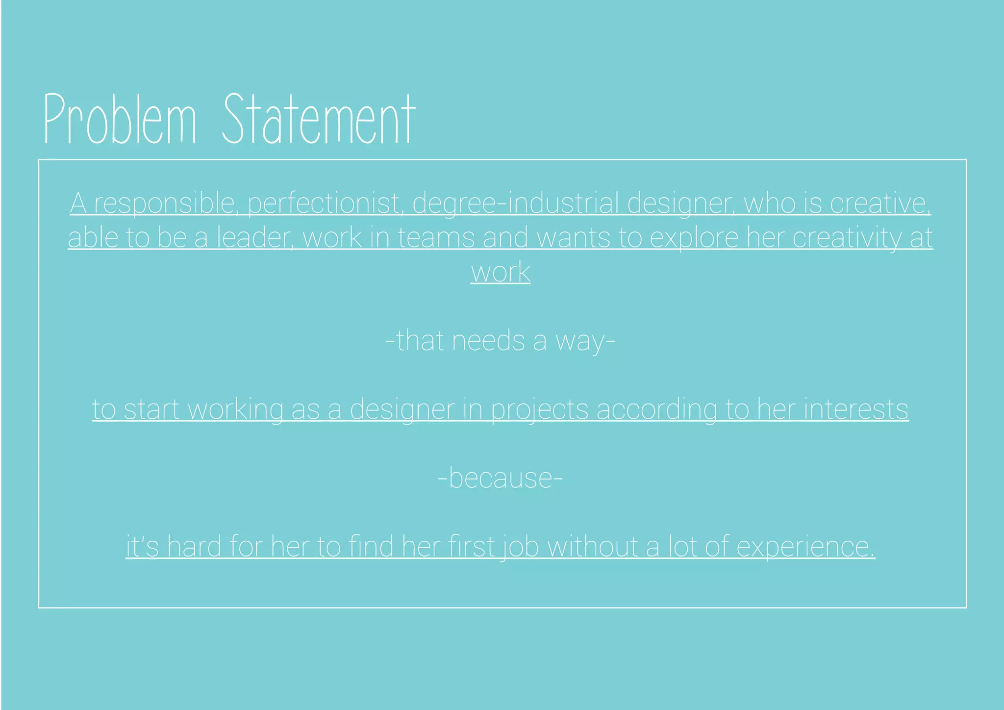 Problem Statement
A responsible, perfectionist, degree-industrial designer, who is creative,
able to be a leader, work in teams and wants to explore her creativity at
work
-that needs a way-
to start working as a designer in projects according to her interests
-because-
it’s hard for her to ﬁnd her ﬁrst job without a lot of experience.
 